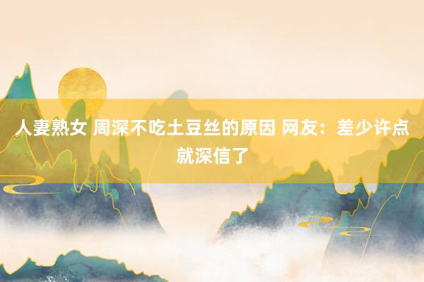 人妻熟女 周深不吃土豆丝的原因 网友:差少许点就深信了