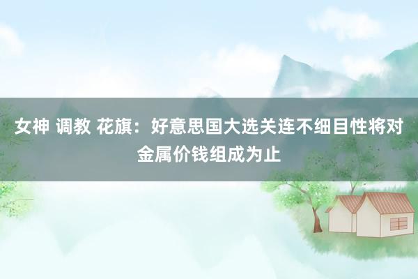 女神 调教 花旗：好意思国大选关连不细目性将对金属价钱组成为止