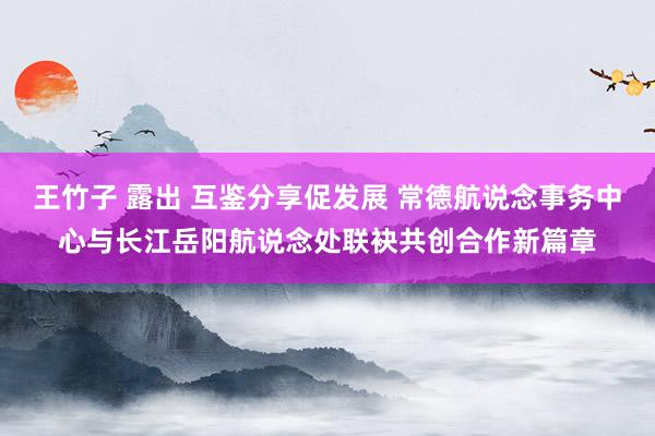 王竹子 露出 互鉴分享促发展 常德航说念事务中心与长江岳阳航说念处联袂共创合作新篇章