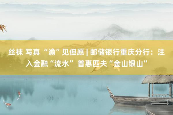 丝袜 写真 “渝”见但愿 | 邮储银行重庆分行：注入金融“流水” 普惠匹夫“金山银山”