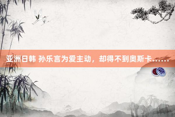 亚洲日韩 孙乐言为爱主动,却得不到奥斯卡……