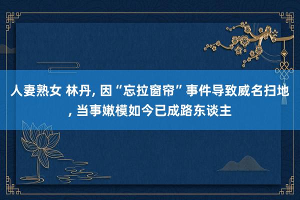人妻熟女 林丹， 因“忘拉窗帘”事件导致威名扫地， 当事嫩模如今已成路东谈主