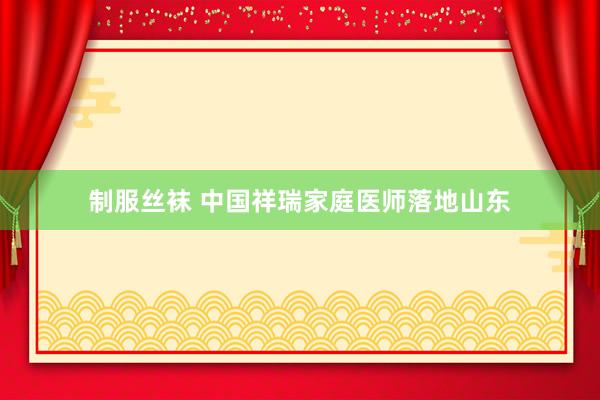 制服丝袜 中国祥瑞家庭医师落地山东