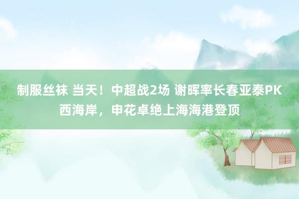 制服丝袜 当天！中超战2场 谢晖率长春亚泰PK西海岸，申花卓绝上海海港登顶
