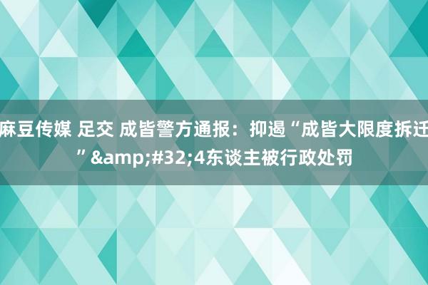 麻豆传媒 足交 成皆警方通报：抑遏“成皆大限度拆迁”&#32;4东谈主被行政处罚