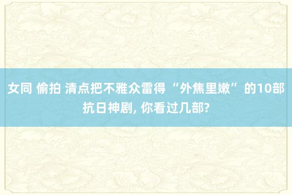 女同 偷拍 清点把不雅众雷得 “外焦里嫩” 的10部抗日神剧， 你看过几部?