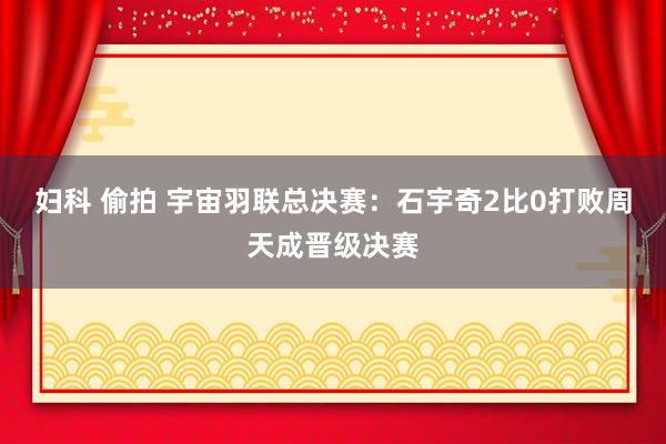 妇科 偷拍 宇宙羽联总决赛：石宇奇2比0打败周天成晋级决赛