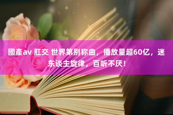 國產av 肛交 世界第别称曲，播放量超60亿，迷东谈主旋律，百听不厌！