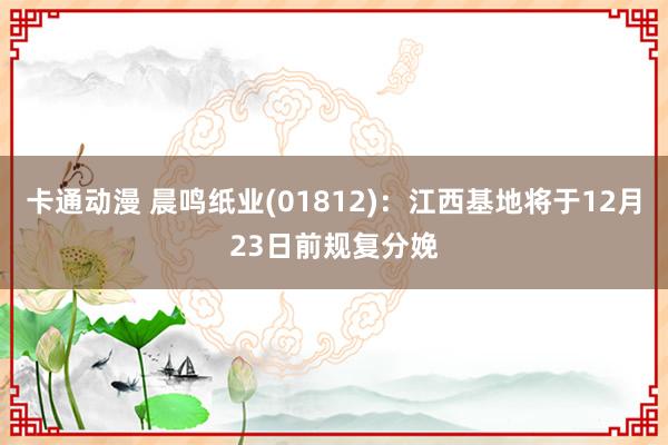 卡通动漫 晨鸣纸业(01812)：江西基地将于12月23日前规复分娩