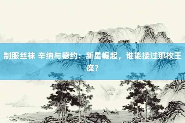 制服丝袜 辛纳与德约：新星崛起，谁能接过那枚王座？