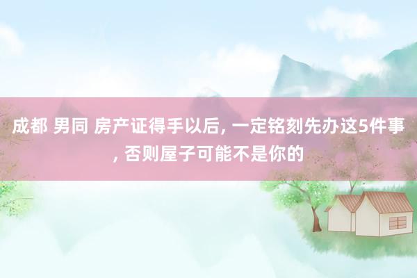 成都 男同 房产证得手以后， 一定铭刻先办这5件事， 否则屋子可能不是你的