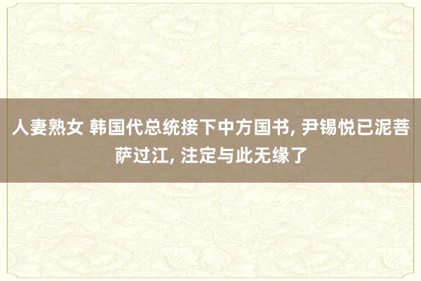人妻熟女 韩国代总统接下中方国书， 尹锡悦已泥菩萨过江， 注定与此无缘了