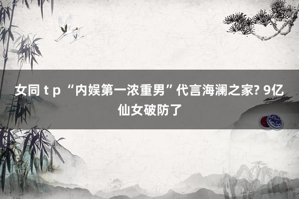 女同 t p “内娱第一浓重男”代言海澜之家? 9亿仙女破防了