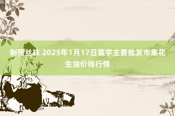 制服丝袜 2025年1月17日寰宇主要批发市集花生油价钱行情