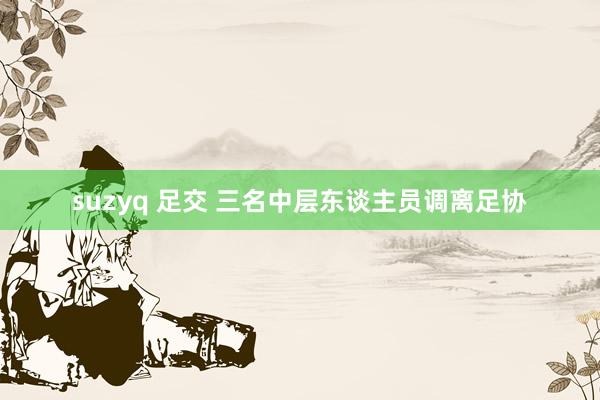 suzyq 足交 三名中层东谈主员调离足协