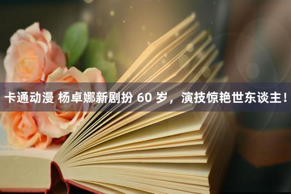 卡通动漫 杨卓娜新剧扮 60 岁,演技惊艳世东谈主!