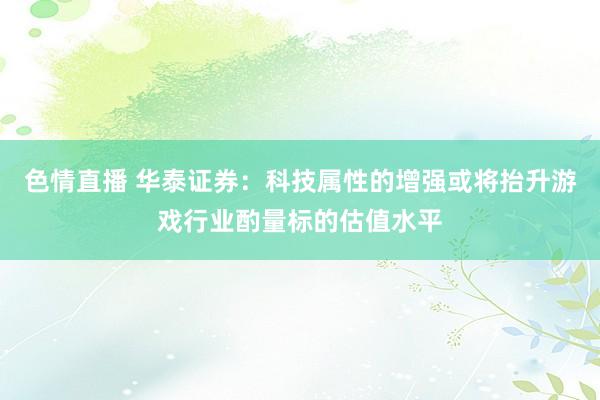 色情直播 华泰证券：科技属性的增强或将抬升游戏行业酌量标的估值水平