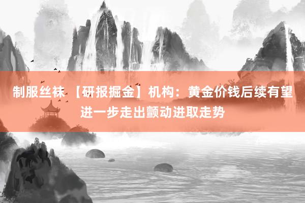 制服丝袜 【研报掘金】机构：黄金价钱后续有望进一步走出颤动进取走势