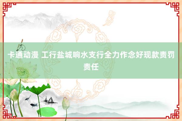 卡通动漫 工行盐城响水支行全力作念好现款责罚责任