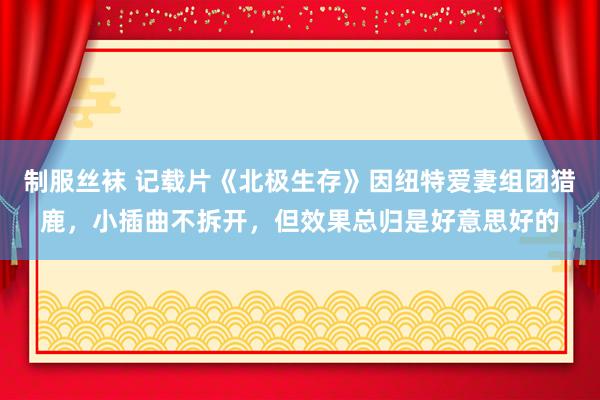 制服丝袜 记载片《北极生存》因纽特爱妻组团猎鹿，小插曲不拆开，但效果总归是好意思好的