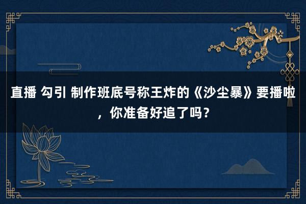 直播 勾引 制作班底号称王炸的《沙尘暴》要播啦，你准备好追了吗？