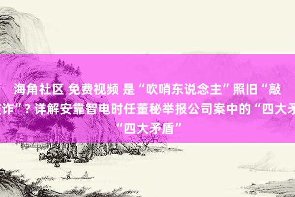 海角社区 免费视频 是“吹哨东说念主”照旧“敲诈敲诈”? 详解安靠智电时任董秘举报公司案中的“四大矛盾”