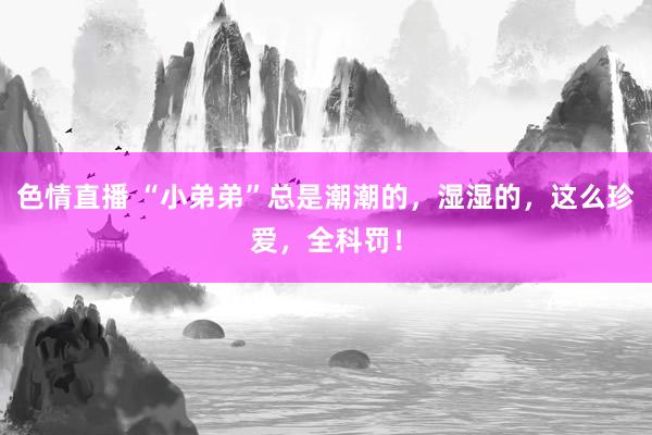 色情直播 “小弟弟”总是潮潮的，湿湿的，这么珍爱，全科罚！