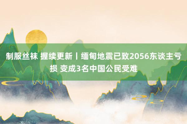 制服丝袜 握续更新丨缅甸地震已致2056东谈主亏损 变成3名中国公民受难