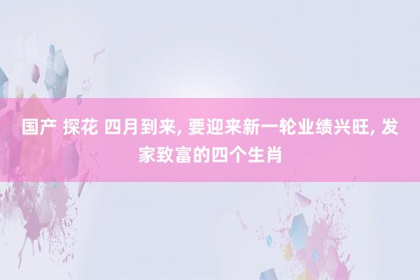 国产 探花 四月到来， 要迎来新一轮业绩兴旺， 发家致富的四个生肖
