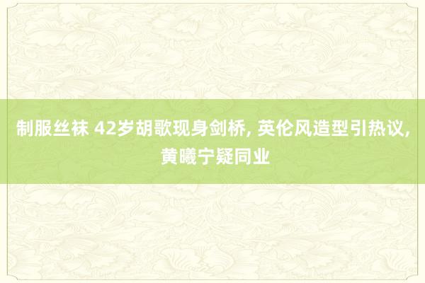 制服丝袜 42岁胡歌现身剑桥， 英伦风造型引热议， 黄曦宁疑同业
