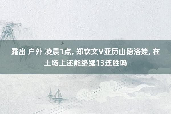 露出 户外 凌晨1点， 郑钦文V亚历山德洛娃， 在土场上还能络续13连胜吗
