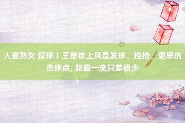 人妻熟女 探球丨王楚钦上风是发球、控抢、更早的击球点， 距超一流只差极少