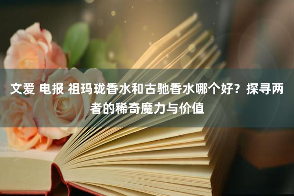 文爱 电报 祖玛珑香水和古驰香水哪个好？探寻两者的稀奇魔力与价值