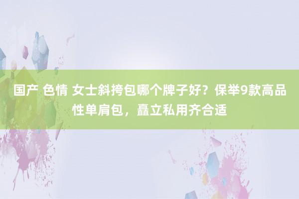 国产 色情 女士斜挎包哪个牌子好？保举9款高品性单肩包，矗立私用齐合适