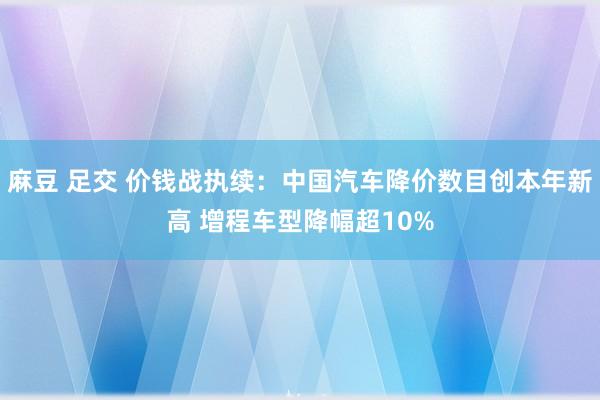 麻豆 足交 价钱战执续：中国汽车降价数目创本年新高 增程车型降幅超10%