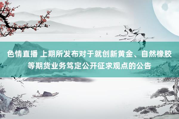 色情直播 上期所发布对于就创新黄金、自然橡胶等期货业务笃定公开征求观点的公告