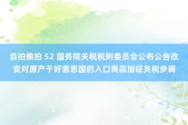 自拍偷拍 52 国务院关税税则委员会公布公告改变对原产于好意思国的入口商品加征关税步调