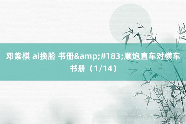 邓紫棋 ai换脸 书册&#183;顺炮直车对横车书册（1/14）