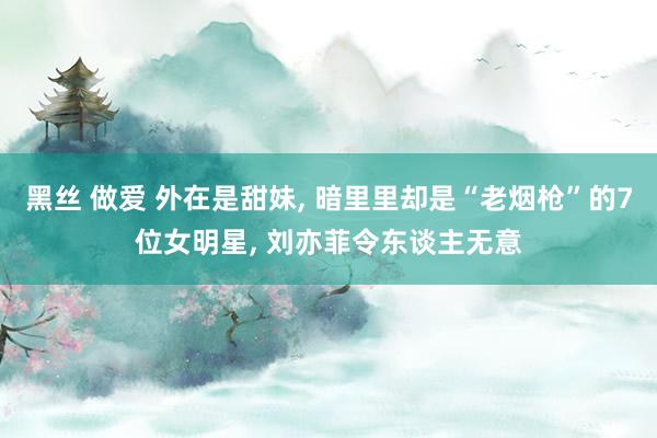 黑丝 做爱 外在是甜妹， 暗里里却是“老烟枪”的7位女明星， 刘亦菲令东谈主无意