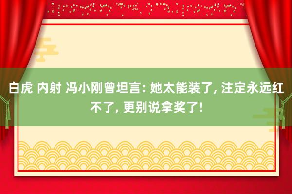 白虎 内射 冯小刚曾坦言: 她太能装了， 注定永远红不了， 更别说拿奖了!