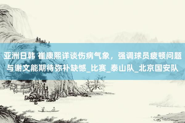 亚洲日韩 崔康熙详谈伤病气象，强调球员疲顿问题与谢文能期待弥补缺憾_比赛_泰山队_北京国安队