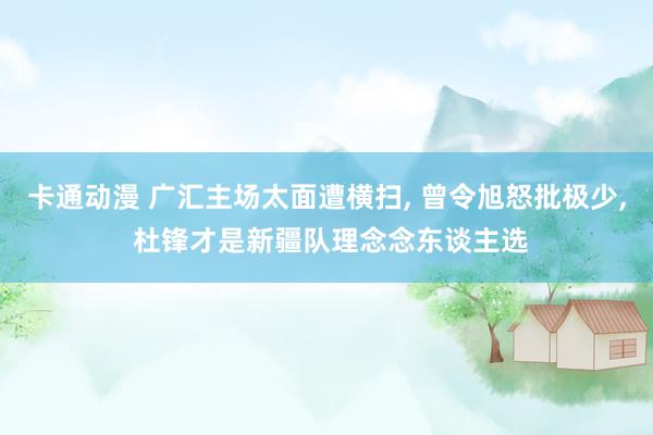 卡通动漫 广汇主场太面遭横扫， 曾令旭怒批极少， 杜锋才是新疆队理念念东谈主选