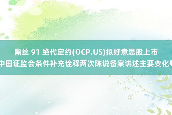 黑丝 91 绝代定约(OCP.US)拟好意思股上市 中国证监会条件补充诠释两次陈说备案讲述主要变化等