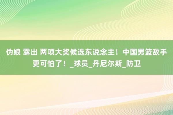 伪娘 露出 两项大奖候选东说念主！中国男篮敌手更可怕了！_球员_丹尼尔斯_防卫
