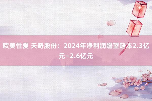 欧美性爱 天奇股份：2024年净利润瞻望赔本2.3亿元—2.6亿元