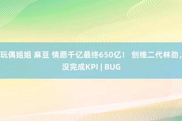 玩偶姐姐 麻豆 情愿千亿最终650亿！ 创维二代林劲，没完成KPI | BUG