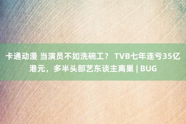 卡通动漫 当演员不如洗碗工？ TVB七年连亏35亿港元，多半头部艺东谈主离巢 | BUG