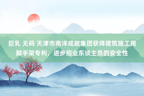 巨乳 无码 天津市南洋成就集团获得建筑施工用脚手架专利，进步招业东谈主员的安全性