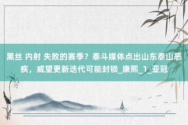 黑丝 内射 失败的赛季？泰斗媒体点出山东泰山恶疾，威望更新迭代可能封锁_康熙_1_亚冠
