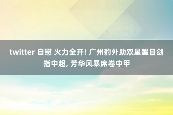twitter 自慰 火力全开! 广州豹外助双星醒目剑指中超， 芳华风暴席卷中甲